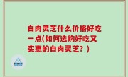 白肉灵芝什么价格好吃一点(如何选购好吃又实惠的白肉灵芝？)