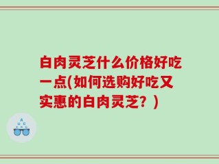 白肉灵芝什么价格好吃一点(如何选购好吃又实惠的白肉灵芝？)