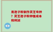 用孢子粉制作灵芝母种？灵芝孢子粉种植成本和利润