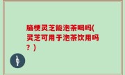 脑梗灵芝能泡茶喝吗(灵芝可用于泡茶饮用吗？)