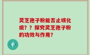 灵芝孢子粉能否止咳化痰？？探究灵芝孢子粉的功效与作用？