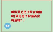 破壁灵芝孢子粉含酒精吗(灵芝孢子粉是否含有酒精？)