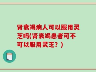 肾衰竭病人可以服用灵芝吗(肾衰竭患者可不可以服用灵芝？)