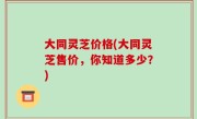 大同灵芝价格(大同灵芝售价，你知道多少？)