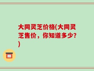 大同灵芝价格(大同灵芝售价，你知道多少？)