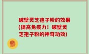 破壁灵芝孢子粉的效果(提高免疫力！破壁灵芝孢子粉的神奇功效)