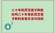 二十年的灵芝孢子粉能吃吗二十年有机灵芝孢子粉的食用方法与功效)