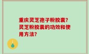 重庆灵芝孢子粉胶囊？灵芝粉胶囊的功效和使用方法？