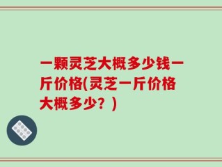 一颗灵芝大概多少钱一斤价格(灵芝一斤价格大概多少？)
