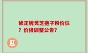 修正牌灵芝孢子粉价位？价格调整公告？