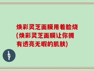 焕彩灵芝面膜用着脸烧(焕彩灵芝面膜让你拥有透亮无暇的肌肤)