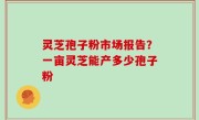 灵芝孢子粉市场报告？一亩灵芝能产多少孢子粉