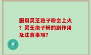 服用灵芝孢子粉会上火？灵芝孢子粉的副作用及注意事项？