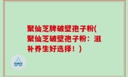 聚仙芝牌破壁孢子粉(聚仙芝破壁孢子粉：滋补养生好选择！)