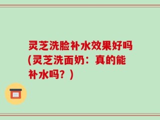 灵芝洗脸补水效果好吗(灵芝洗面奶：真的能补水吗？)