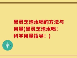 黑灵芝泡水喝的方法与用量(黑灵芝泡水喝：科学用量指导！)