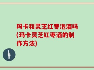 玛卡和灵芝红枣泡酒吗(玛卡灵芝红枣酒的制作方法)