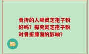 骨折的人喝灵芝孢子粉好吗？探究灵芝孢子粉对骨折康复的影响？
