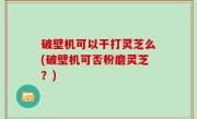 破壁机可以干打灵芝么(破壁机可否粉磨灵芝？)