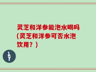 灵芝和洋参能泡水喝吗(灵芝和洋参可否水泡饮用？)