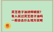 灵芝孢子油讲师被捉？有人买过灵芝孢子油吗一般会去什么地方买呢