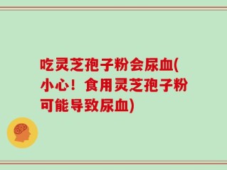 吃灵芝孢子粉会尿血(小心！食用灵芝孢子粉可能导致尿血)