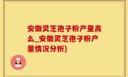 安徽灵芝孢子粉产量高么_安徽灵芝孢子粉产量情况分析)
