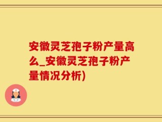 安徽灵芝孢子粉产量高么_安徽灵芝孢子粉产量情况分析)