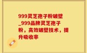 999灵芝孢子粉破壁_999品牌灵芝孢子粉，高效破壁技术，提升吸收率