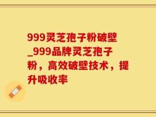 999灵芝孢子粉破壁_999品牌灵芝孢子粉，高效破壁技术，提升吸收率