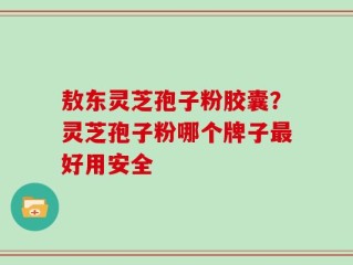 敖东灵芝孢子粉胶囊？灵芝孢子粉哪个牌子最好用安全