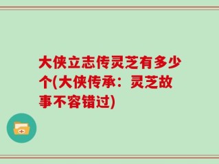 大侠立志传灵芝有多少个(大侠传承：灵芝故事不容错过)