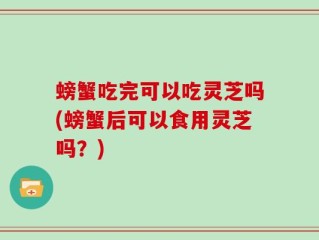 螃蟹吃完可以吃灵芝吗(螃蟹后可以食用灵芝吗？)