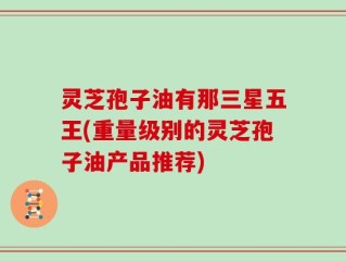 灵芝孢子油有那三星五王(重量级别的灵芝孢子油产品推荐)