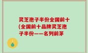 灵芝孢子半份全国前十(全国前十品牌灵芝孢子半份——名列前茅