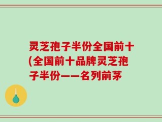 灵芝孢子半份全国前十(全国前十品牌灵芝孢子半份——名列前茅