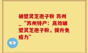 破壁灵芝孢子粉 苏州_“苏州特产：高效破壁灵芝孢子粉，提升免疫力”