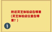 附近灵芝体验店在哪里(灵芝体验店位置在哪里？)