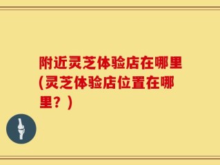 附近灵芝体验店在哪里(灵芝体验店位置在哪里？)