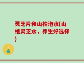 灵芝片和山楂泡水(山楂灵芝水，养生好选择)