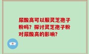 尿酸高可以服灵芝孢子粉吗？探讨灵芝孢子粉对尿酸高的影响？