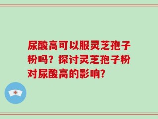 尿酸高可以服灵芝孢子粉吗？探讨灵芝孢子粉对尿酸高的影响？