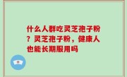 什么人群吃灵芝孢子粉？灵芝孢子粉，健康人也能长期服用吗