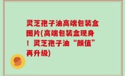 灵芝孢子油高端包装盒图片(高端包装盒现身！灵芝孢子油“颜值”再升级)