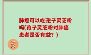 肺癌可以吃孢子灵芝粉吗(孢子灵芝粉对肺癌患者是否有益？)