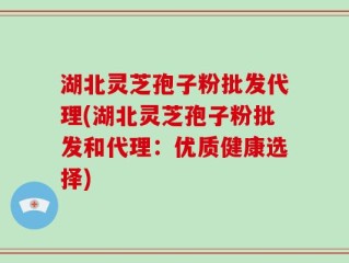 湖北灵芝孢子粉批发代理(湖北灵芝孢子粉批发和代理：优质健康选择)