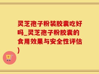 灵芝孢子粉装胶囊吃好吗_灵芝孢子粉胶囊的食用效果与安全性评估)
