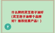 什么牌的灵芝孢子油好(灵芝孢子油哪个品牌好？推荐优质产品！)