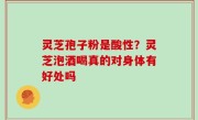 灵芝孢子粉是酸性？灵芝泡酒喝真的对身体有好处吗