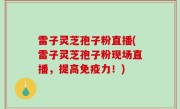雷子灵芝孢子粉直播(雷子灵芝孢子粉现场直播，提高免疫力！)